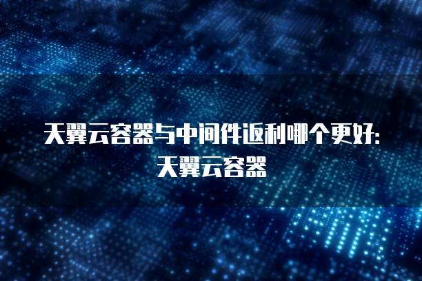 天翼云容器与中间件返利哪个更好:天翼云容器