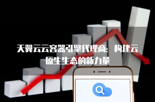 天翼云云容器引擎代理商:构建云原生生态的新力量