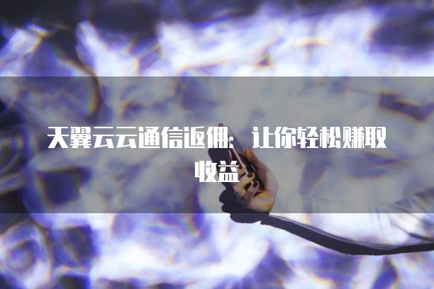 天翼云云通信返佣:让你轻松赚取收益