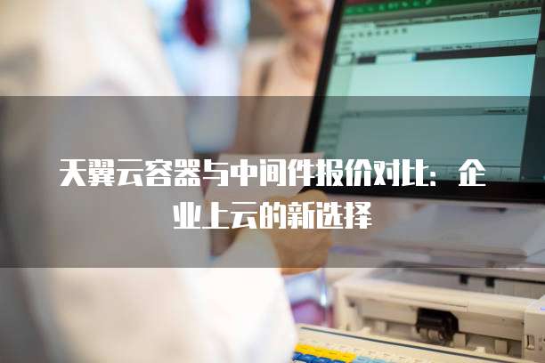 天翼云容器与中间件报价对比:企业上云的新选择