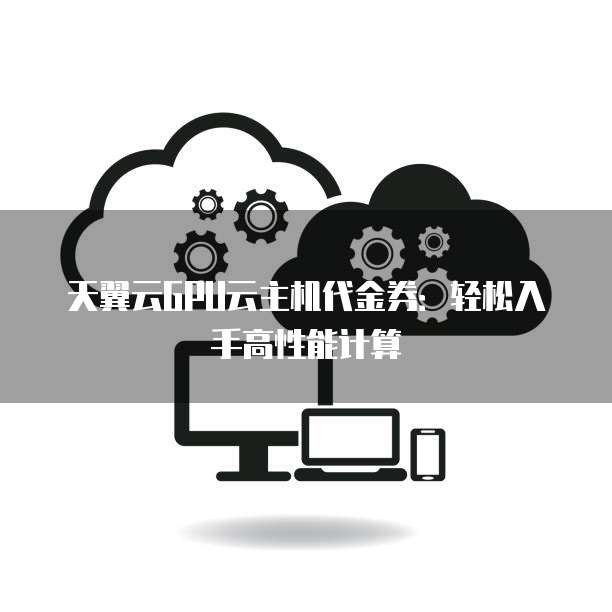 天翼云GPU云主机代金券:轻松入手高性能计算