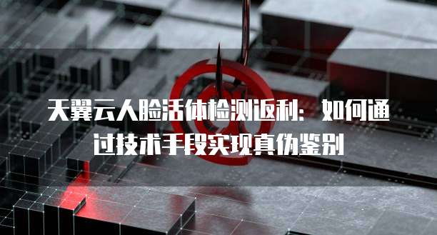 天翼云人脸活体检测返利:如何通过技术手段实现真伪鉴别