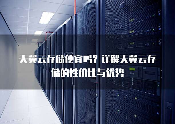 天翼云存储便宜吗?详解天翼云存储的性价比与优势