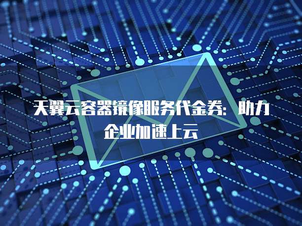天翼云容器镜像服务代金券:助力企业加速上云