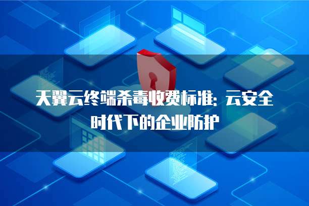 天翼云终端杀毒收费标准: 云安全时代下的企业防护