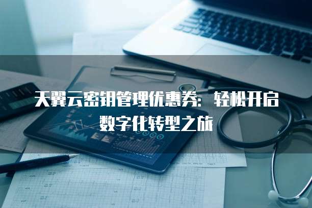 天翼云密钥管理优惠券:轻松开启数字化转型之旅