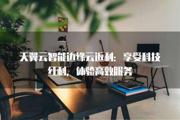 天翼云智能边缘云返利:享受科技红利,体验高效服务