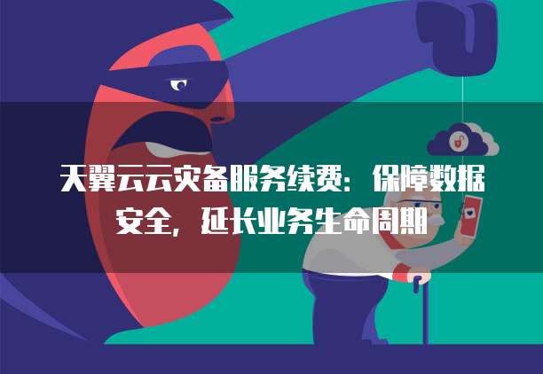 天翼云云灾备服务续费：保障数据安全，延长业务生命周期