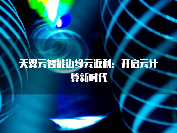 天翼云智能边缘云返利：开启云计算新时代