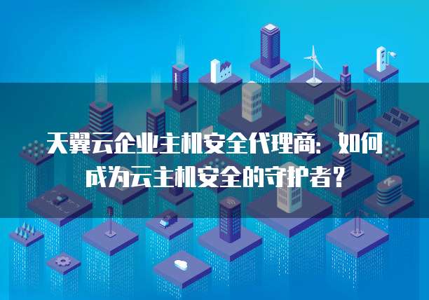 天翼云企业主机安全代理商:如何成为云主机安全的守护者?