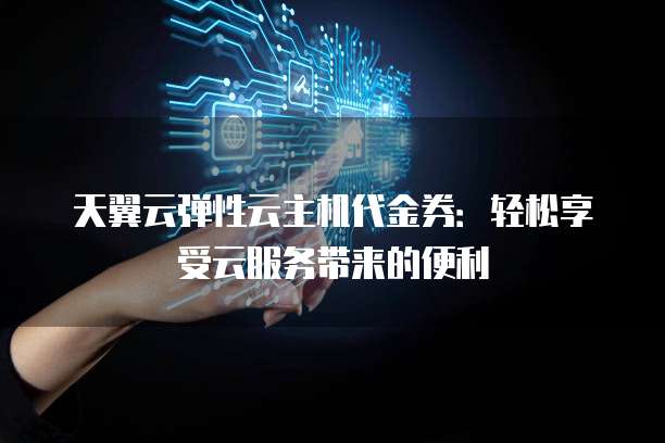 天翼云弹性云主机代金券：轻松享受云服务带来的便利