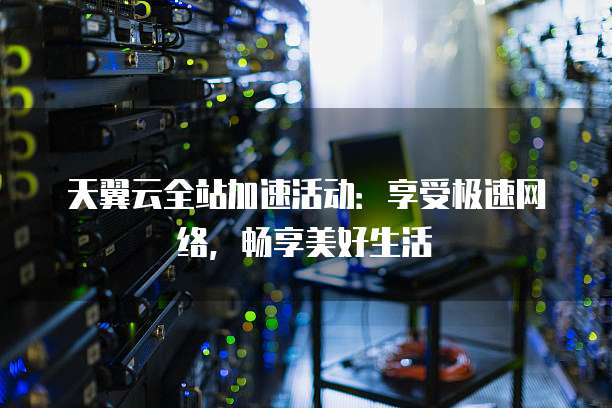 天翼云全站加速活动:享受极速网络,畅享美好生活