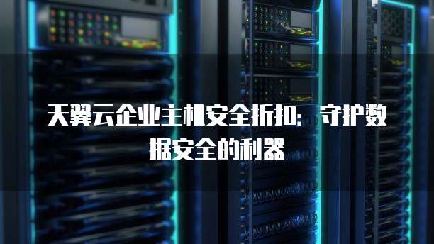 天翼云企业主机安全折扣:守护数据安全的利器