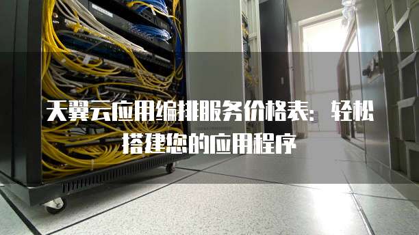 天翼云应用编排服务价格表:轻松搭建您的应用程序