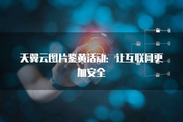 天翼云图片鉴黄活动:让互联网更加安全