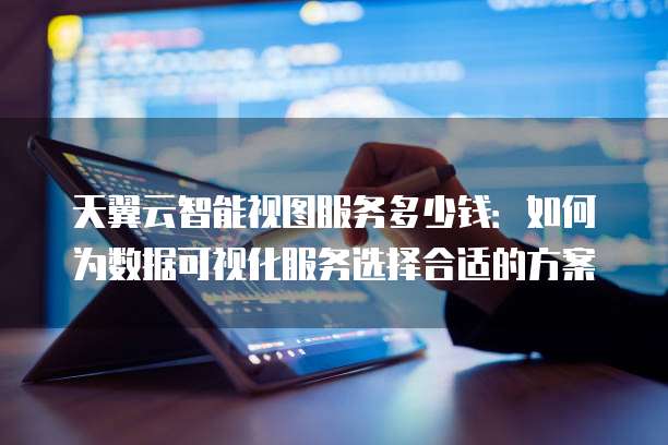 天翼云智能视图服务多少钱:如何为数据可视化服务选择合适的方案