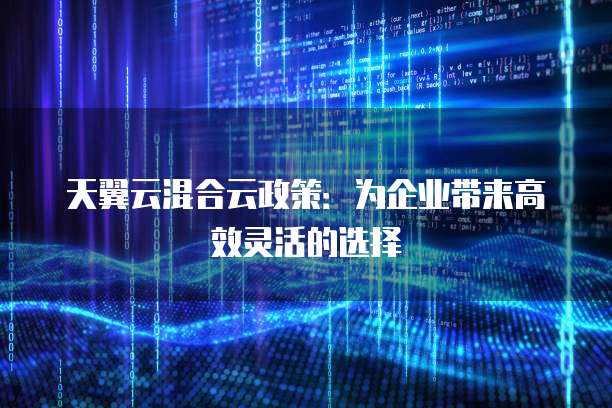 天翼云混合云政策:为企业带来高效灵活的选择