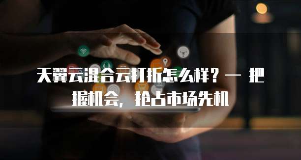 天翼云混合云打折怎么样?— 把握机会,抢占市场先机