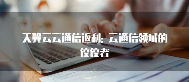 天翼云云通信返利: 云通信领域的佼佼者