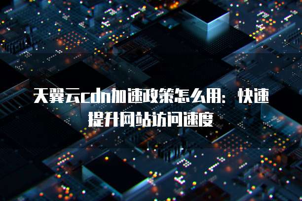 天翼云cdn加速政策怎么用:快速提升网站访问速度