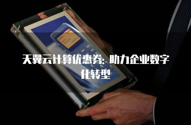 天翼云计算优惠券: 助力企业数字化转型