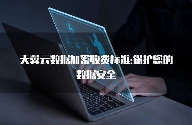 天翼云数据加密收费标准:保护您的数据安全