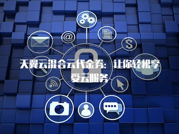 天翼云混合云代金券：让你轻松享受云服务