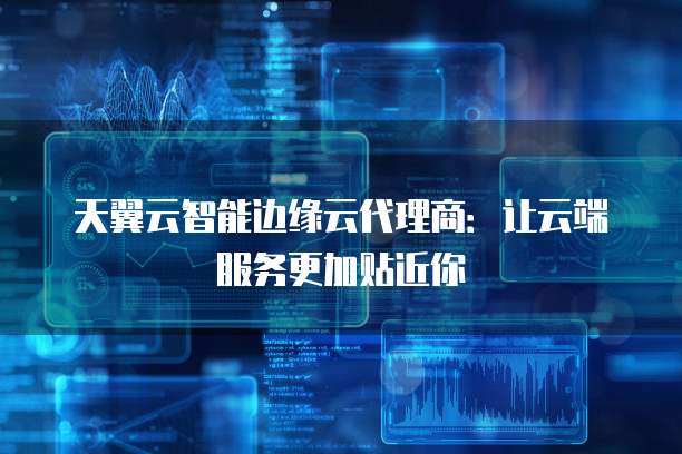 天翼云智能边缘云代理商:让云端服务更加贴近你