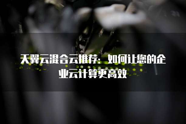 天翼云混合云推荐:如何让您的企业云计算更高效