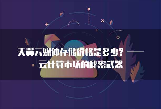 天翼云媒体存储价格是多少?—— 云计算市场的秘密武器
