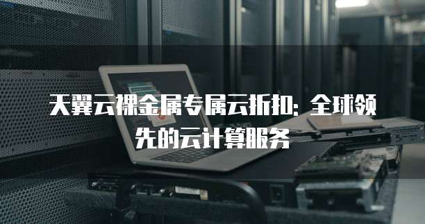 天翼云裸金属专属云折扣: 全球领先的云计算服务