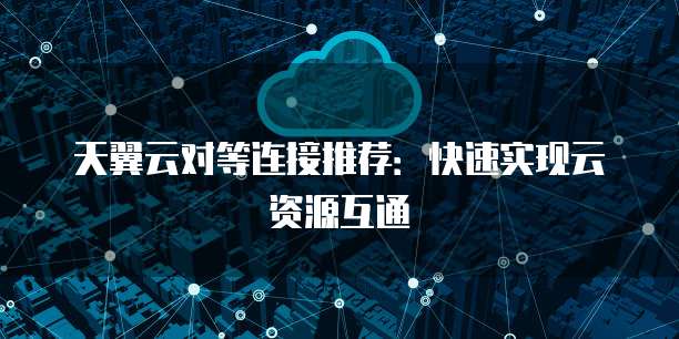天翼云对等连接推荐：快速实现云资源互通