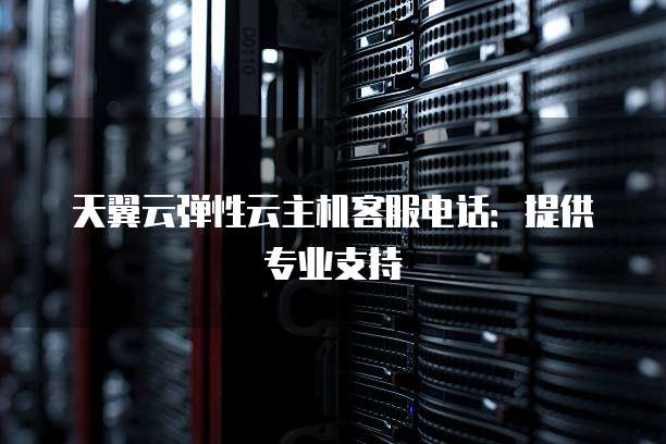 天翼云弹性云主机客服电话:提供专业支持