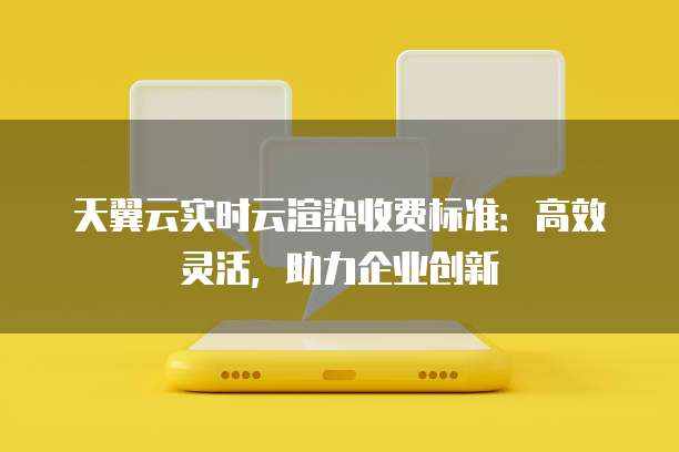 天翼云实时云渲染收费标准:高效灵活,助力企业创新