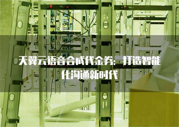 天翼云语音合成代金券:打造智能化沟通新时代