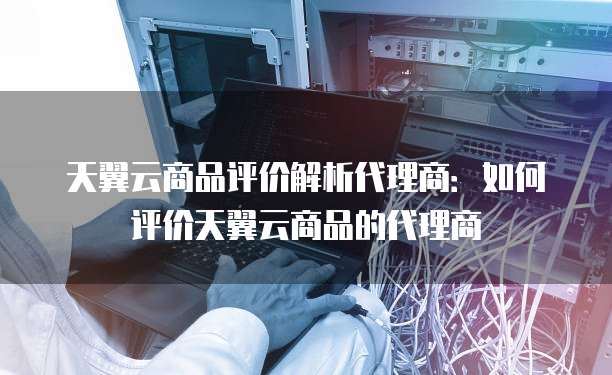 天翼云商品评价解析代理商:如何评价天翼云商品的代理商