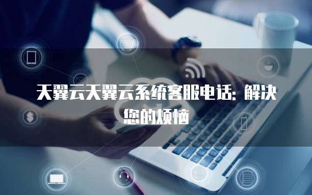 天翼云天翼云系统客服电话: 解决您的烦恼