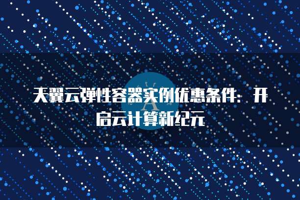 天翼云弹性容器实例优惠条件:开启云计算新纪元
