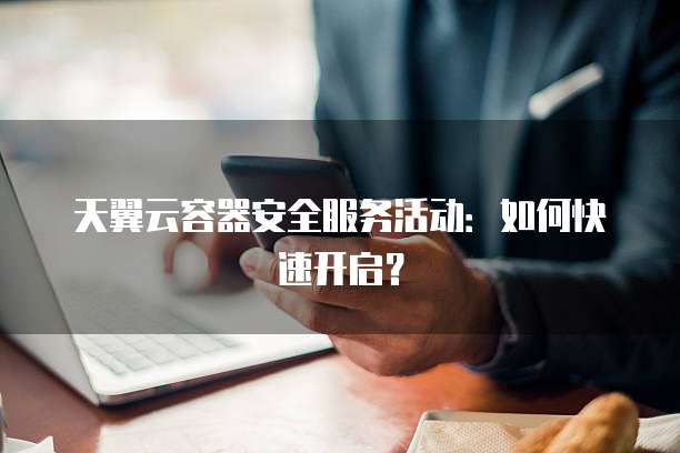 天翼云容器安全服务活动:如何快速开启?