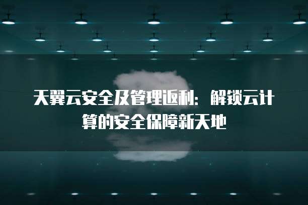 天翼云安全及管理返利:解锁云计算的安全保障新天地