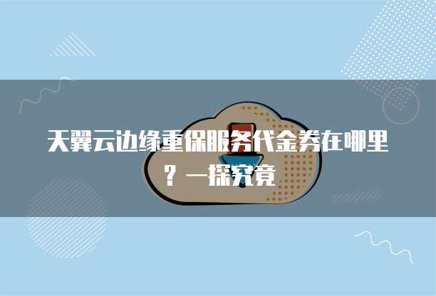 天翼云边缘重保服务代金券在哪里?一探究竟