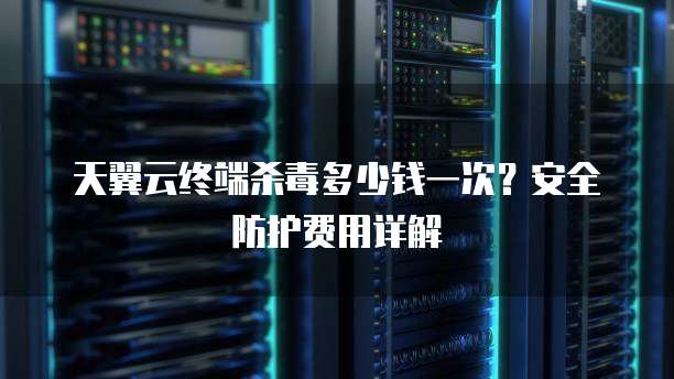 天翼云终端杀毒多少钱一次?安全防护费用详解