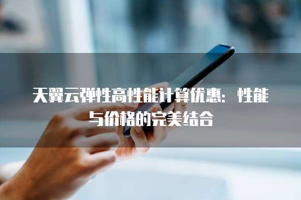 天翼云弹性高性能计算优惠:性能与价格的完美结合