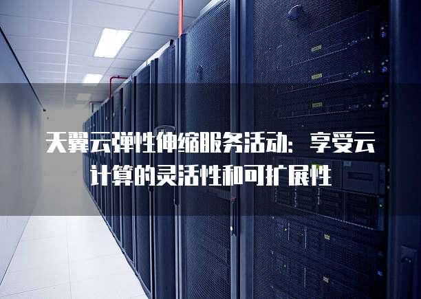 天翼云弹性伸缩服务活动：享受云计算的灵活性和可扩展性