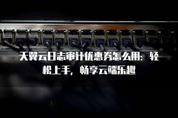 天翼云日志审计优惠券怎么用：轻松上手，畅享云端乐趣