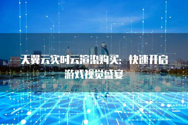 天翼云实时云渲染购买：快速开启游戏视觉盛宴