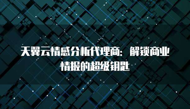 天翼云情感分析代理商:解锁商业情报的超级钥匙