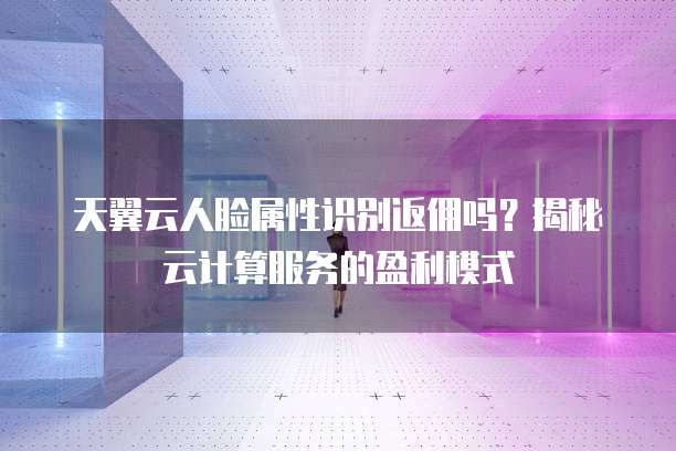 天翼云人脸属性识别返佣吗?揭秘云计算服务的盈利模式