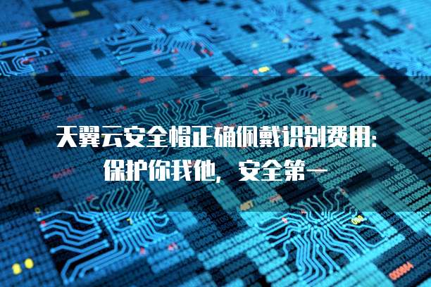 天翼云安全帽正确佩戴识别费用:保护你我他,安全第一