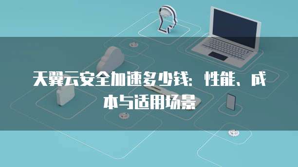 天翼云安全加速多少钱:性能、成本与适用场景
